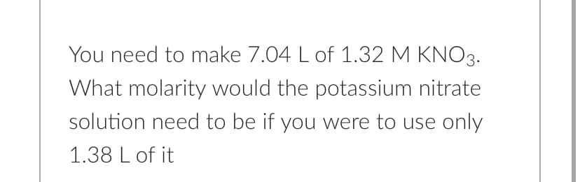 You need to make 7.04 L of 1.32 M KNO3.
What molarity would the potassium nitrate
solution need to be if you were to use only
1.38 L of it
