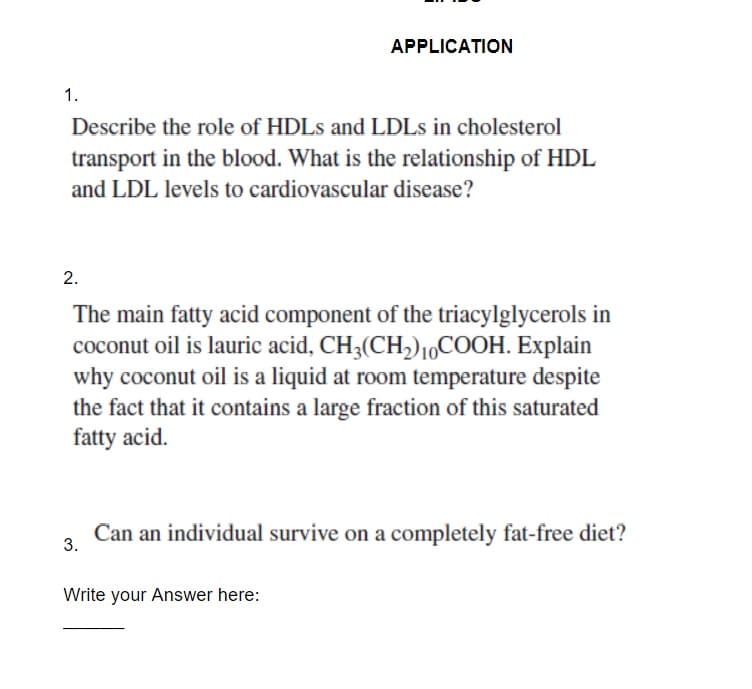 APPLICATION
1.
Describe the role of HDLS and LDLS in cholesterol
transport in the blood. What is the relationship of HDL
and LDL levels to cardiovascular disease?
2.
The main fatty acid component of the triacylglycerols in
coconut oil is lauric acid, CH3(CH,)1,COOH. Explain
why coconut oil is a liquid at room temperature despite
the fact that it contains a large fraction of this saturated
fatty acid.
Can an individual survive on a completely fat-free diet?
3.
Write your Answer here:
