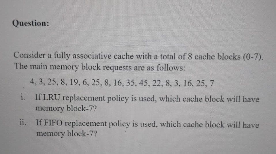 Question:
Consider a fully associative cache with a total of 8 cache blocks (0-7).
The main memory block requests are as follows:
4, 3, 25, 8, 19, 6, 25, 8, 16, 35, 45, 22, 8, 3, 16, 25, 7
i.
If LRU replacement policy is used, which cache block will have
memory block-7?
ii.
If FIFO replacement policy is used, which cache block will have
memory block-7?