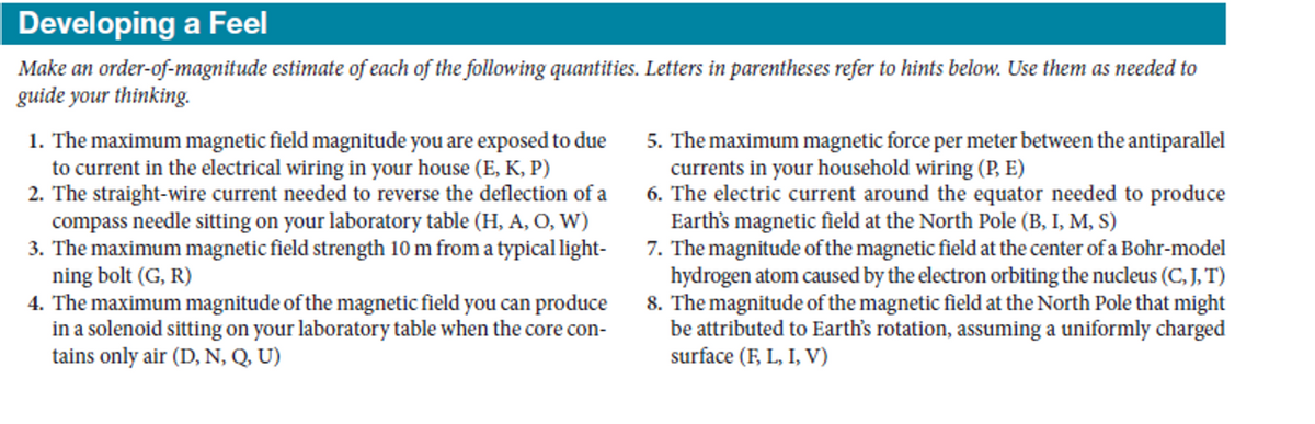 Developing a Feel
Make an order-of-magnitude estimate of each of the following quantities. Letters in parentheses refer to hints below. Use them as needed to
guide your thinking.
1. The maximum magnetic field magnitude you are exposed to due
to current in the electrical wiring in your house (E, K, P)
2. The straight-wire current needed to reverse the deflection of a
compass needle sitting on your laboratory table (H, A, O, W)
3. The maximum magnetic field strength 10 m from a typical light-
ning bolt (G, R)
4. The maximum magnitude of the magnetic field you can produce
in a solenoid sitting on your laboratory table when the core con-
tains only air (D, N, Q, U)
5. The maximum magnetic force per meter between the antiparallel
currents in your household wiring (P, E)
6. The electric current around the equator needed to produce
Earth's magnetic field at the North Pole (B, I, M, S)
7. The magnitude of the magnetic field at the center of a Bohr-model
hydrogen atom caused by the electron orbiting the nucleus (C, J, T)
8. The magnitude of the magnetic field at the North Pole that might
be attributed to Earth's rotation, assuming a uniformly charged
surface (F, L, I, V)
