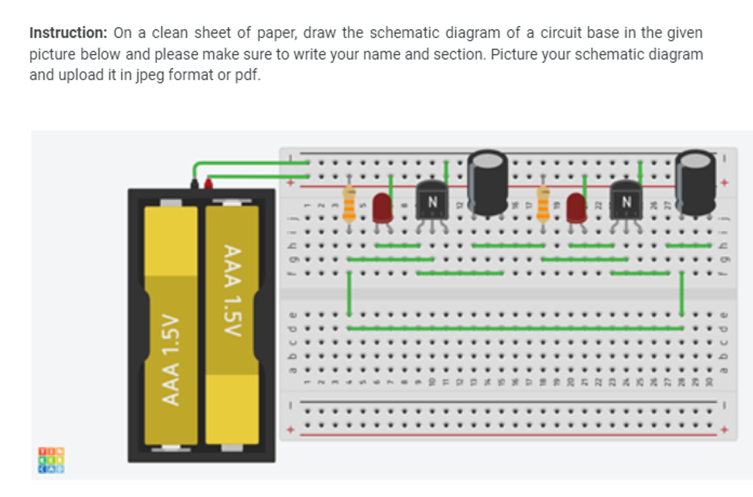 Instruction: On a clean sheet of paper, draw the schematic diagram of a circuit base in the given
picture below and please make sure to write your name and section. Picture your schematic diagram
and upload it in jpeg format or pdf.
AAA 1.5V
AAA 1.5V
