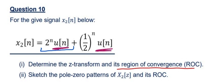 Question 10
For the give signal x2[n] below:
n
x2[n] = 2"u[n] + (G) u[n]
%3D
(i) Determine the z-transform and its region of convergence (ROC).
(ii) Sketch the pole-zero patterns of X2[z] and its ROC.

