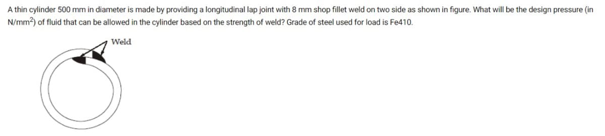 A thin cylinder 500 mm in diameter is made by providing a longitudinal lap joint with 8 mm shop fillet weld on two side as shown in figure. What will be the design pressure (in
N/mm2) of fluid that can be allowed in the cylinder based on the strength of weld? Grade of steel used for load is Fe410.
Weld
