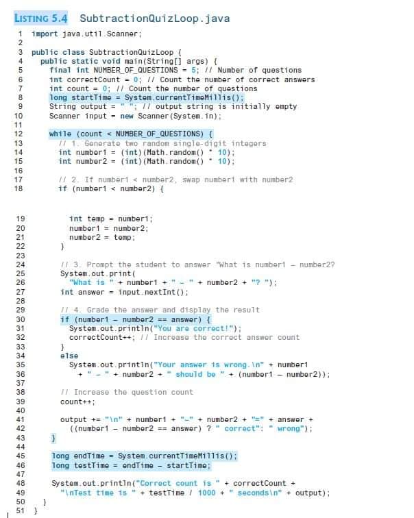 LISTING 5.4 SubtractionQuizLoop.java
1 import java.util. Scanner;
2
3 public class SubtractionQuizLoop (
public static void main(String[] args) {
final int NUMBER_OF_QUESTIONS = 5; 11 Number of questions
int correctCount = 0; 11 Count the number of correct answers
int count = 0; 1/ Count the number of questions
long startTime = System.currentTimeMillis();
String output = " "; // output string is initially empty
Scanner input = new Scanner (System. in);
4
5
6
8.
10
11
12
while (count < NUMBER_OF_QUESTIONS) {
/ 1. Generate two random single-digit integers
int numbert = (int) (Math. random () 10);
int number2 = (int) (Math.random ()* 10);
13
14
15
16
2. If number < number2, swap numbert with number2
if (number1 < number2) {
17
18
19
int temp = numbert;
number1 - number2;
number2 = temp;
20
21
22
23
! 3. Prompt the student to answer "What is number - number2?
System.out print (
"What is " + number1 +
int answer = input.nextInt ();
24
25
26
number2 + "? "):
27
28
I| 4. Grade the answer and display the result
if (number1 - number2 == answer ) {
System.out.printin("You are correct!");
correctCount++; I Increase the correct answer count
29
30
31
32
33
34
else
System.out.printin("Your answer is wrong. In" + number1
+ number2 + " should be " + (numbert - number2));
35
36
37
II Increase the question count
count++;
38
39
40
41
output += "\n" + number1
((number1 - number2 == answer) ? " correct":
number2 + "=" + answer +
42
wrong");
43
44
45
long endTime = System.currentTimeMillis();
long testTime = endTime - startTime;
46
47
System.out.printin("Correct count is "
"InTest time is " + testTi me / 1000 + " seconds\n" + output);
48
correctCount +
49
50
51 )
