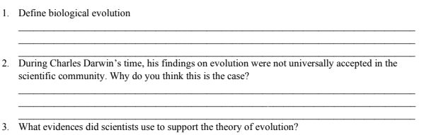1. Define biological evolution
2. During Charles Darwin's time, his findings on evolution were not universally accepted in the
scientific community. Why do you think this is the case?
3. What evidences did scientists use to support the theory of evolution?

