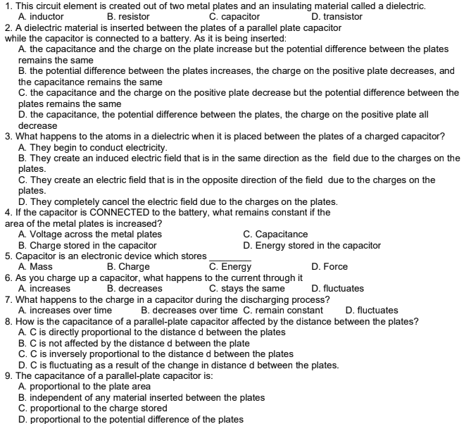 1. This circuit element is created out of two metal plates and an insulating material called a dielectric.
A. inductor
C. capacitor
B. resistor
D. transistor
2. A dielectric material is inserted between the plates of a parallel plate capacitor
while the capacitor is connected to a battery. As it is being inserted:
A. the capacitance and the charge on the plate increase but the potential difference between the plates
remains the same
B. the potential difference between the plates increases, the charge on the positive plate decreases, and
the capacitance remains the same
C. the capacitance and the charge on the positive plate decrease but the potential difference between the
plates remains the same
D. the capacitance, the potential difference between the plates, the charge on the positive plate all
decrease
3. What happens to the atoms in a dielectric when it is placed between the plates of a charged capacitor?
A. They begin to conduct electricity.
B. They create an induced electric field that is in the same direction as the field due to the charges on the
plates.
C. They create an electric field that is in the opposite direction of the field due to the charges on the
plates.
D. They completely cancel the electric field due to the charges on the plates.
4. If the capacitor is CONNECTED to the battery, what remains constant if the
area of the metal plates is increased?
A. Voltage across the metal plates
B. Charge stored in the capacitor
5. Capacitor is an electronic device which stores
A. Mass
6. As you charge up a capacitor, what happens to the current through it
A. increases
7. What happens to the charge in a capacitor during the discharging process?
A. increases over time
8. How is the capacitance of a parallel-plate capacitor affected by the distance between the plates?
A. C is directly proportional to the distance d between the plates
B. C is not affected by the distance d between the plate
C. C is inversely proportional to the distance d between the plates
D. C is fluctuating as a result of the change in distance d between the plates.
9. The capacitance of a parallel-plate capacitor is:
A. proportional to the plate area
B. independent of any material inserted between the plates
C. proportional to the charge stored
D. proportional to the potential difference of the plates
C. Capacitance
D. Energy stored in the capacitor
B. Charge
C. Energy
D. Force
B. decreases
C. stays the same
D. fluctuates
B. decreases over time C. remain constant
D. fluctuates
