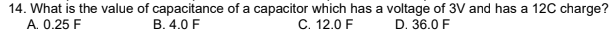 14. What is the value of capacitance of a capacitor which has a voltage of 3V and has a 12C charge?
A. 0.25 F
C. 12.0 F
B. 4.0 F
D. 36.0 F
