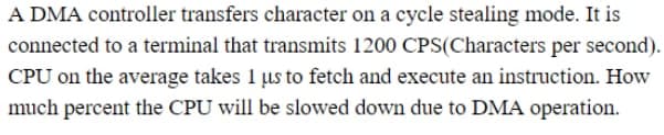 A DMA controller transfers character on a cycle stealing mode. It is
connected to a terminal that transmits 1200 CPS(Characters per second).
CPU on the average takes 1 µus to fetch and execute an instruction. How
much percent the CPU will be slowed down due to DMA operation.
