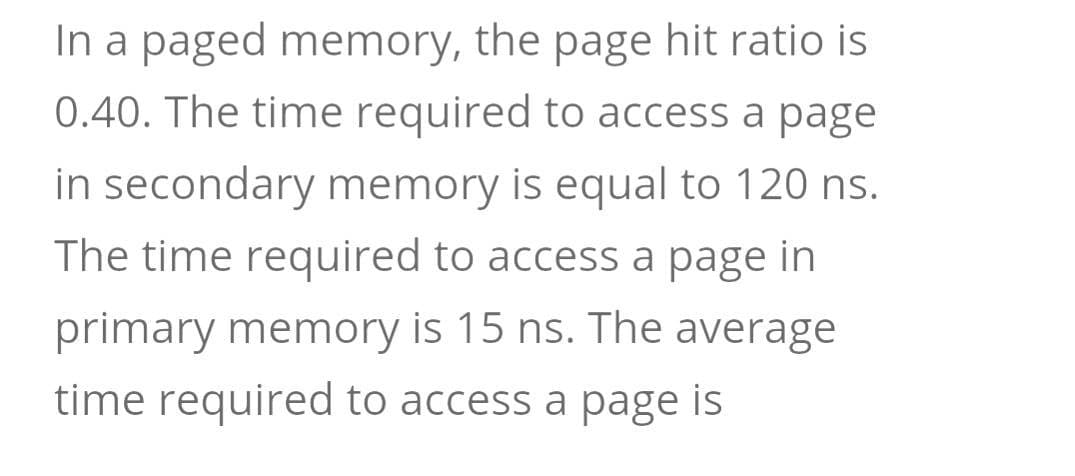 In a paged memory, the page hit ratio is
0.40. The time required to access a page
in secondary memory is equal to 120 ns.
The time required to access a page in
primary memory is 15 ns. The average
time required to access a page is
