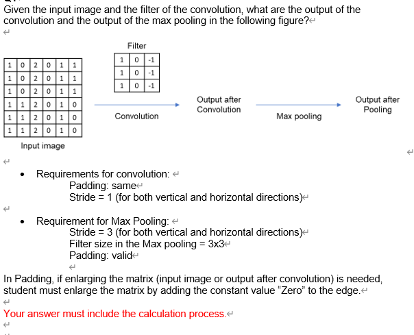 Given the input image and the filter of the convolution, what are the output of the
convolution and the output of the max pooling in the following figure?e
Filter
10 -1
101
10 -1
102 011
|102 01 1
102 011
|1 1 2 01 o
|112010
112 010
Output after
Convolution
Output after
Pooling
Convolution
Маx рooling
Input image
Requirements for convolution: e
Padding: samee
Stride = 1 (for both vertical and horizontal directions)-
• Requirement for Max Pooling: e
Stride = 3 (for both vertical and horizontal directions)-
Filter size in the Max pooling = 3x3-
Padding: valide
In Padding, if enlarging the matrix (input image or output after convolution) is needed,
student must enlarge the matrix by adding the constant value "Zero" to the edge.e
Your answer must include the calculation process.e

