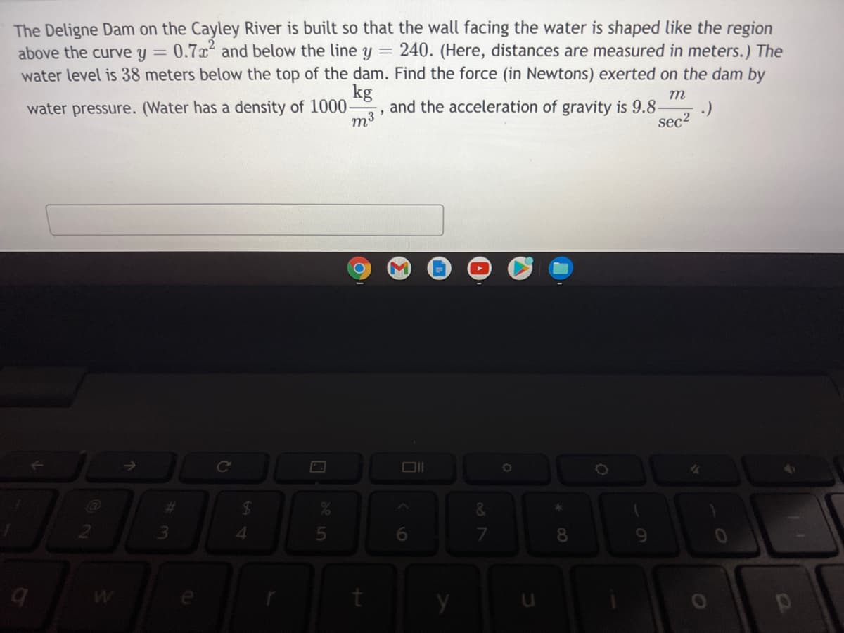 The Deligne Dam on the Cayley River is built so that the wall facing the water is shaped like the region
above the curve y =
0.7x and below the line y = 240. (Here, distances are measured in meters.) The
water level is 38 meters below the top of the dam. Find the force (in Newtons) exerted on the dam by
kg
water pressure. (Water has a density of 1000-
m
and the acceleration of gravity is 9.8-
:)
sec?
m3
Ce
%23
&
08.
