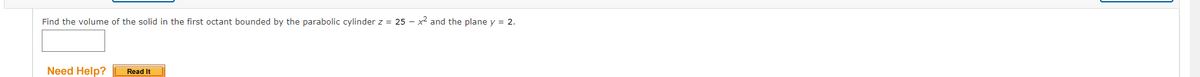 Find the volume of the solid in the first octant bounded by the parabolic cylinder z = 25 - x² and the plane y = 2.
Need Help?
Read It
