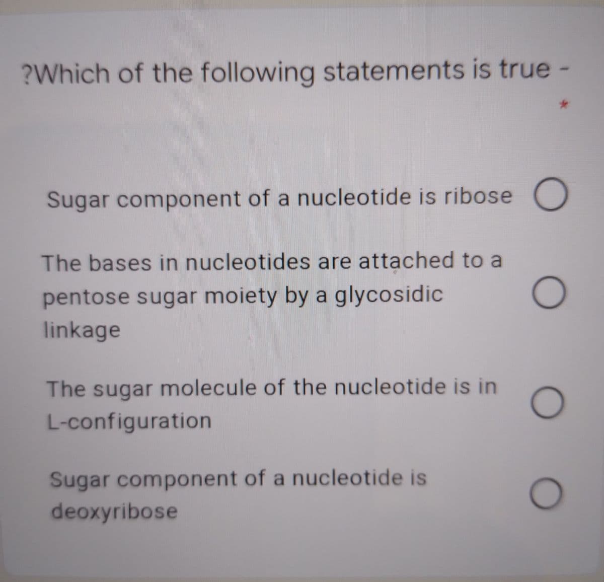 ?Which of the following statements is true -
Sugar component of a nucleotide is ribose O
The bases in nucleotides are attached to a
pentose sugar moiety by a glycosidic
linkage
The sugar molecule of the nucleotide is in
L-configuration
Sugar component of a nucleotide is
deoxyribose
