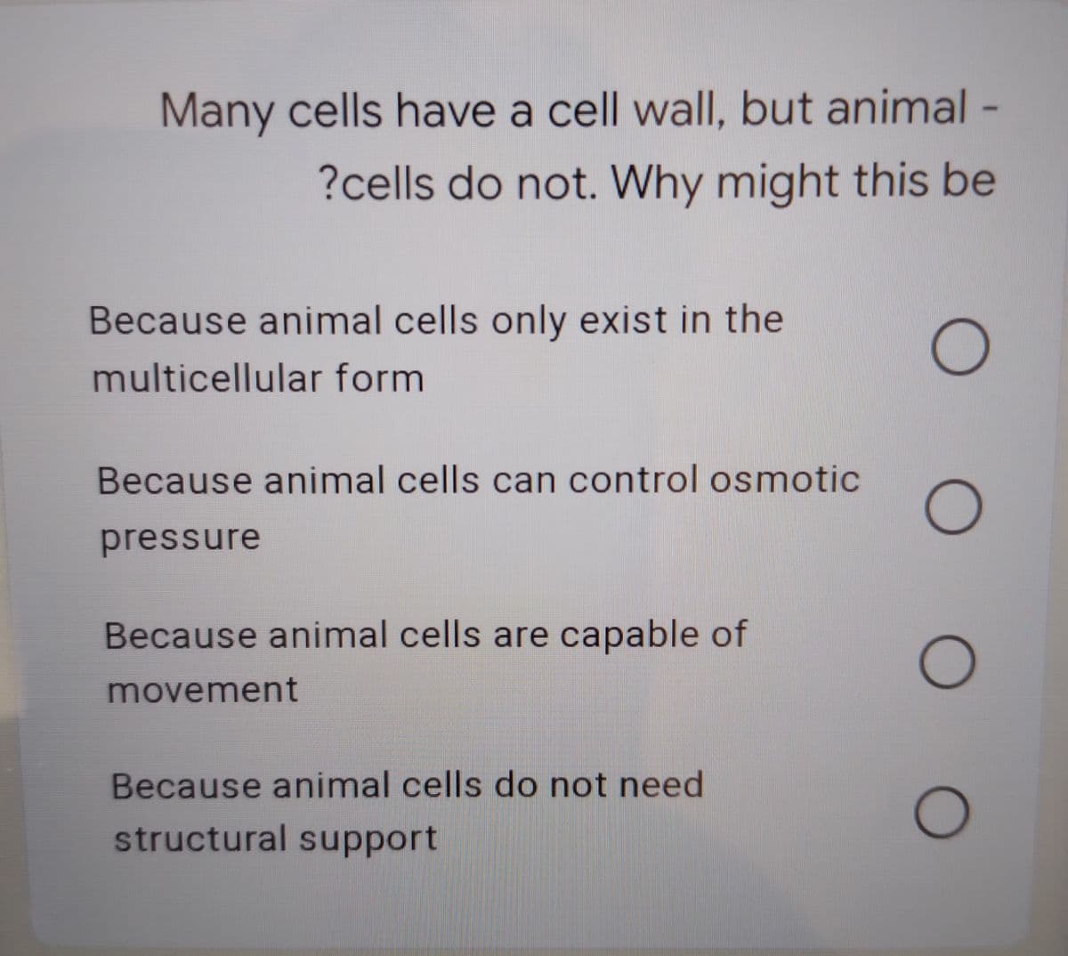Many cells have a cell wallI, but animal -
?cells do not. Why might this be
Because animal cells only exist in the
multicellular form
Because animal cells can control osmotic
pressure
Because animal cells are capable of
movement
Because animal cells do not need
structural support
