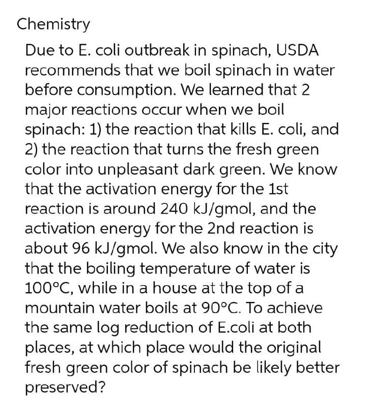 Chemistry
Due to E. coli outbreak in spinach, USDA
recommends that we boil spinach in water
before consumption. We learned that 2
major reactions occur when we boil
spinach: 1) the reaction that kills E. coli, and
2) the reaction that turns the fresh green
color into unpleasant dark green. We know
that the activation energy for the 1st
reaction is around 240 kJ/gmol, and the
activation energy for the 2nd reaction is
about 96 kJ/gmol. We also know in the city
that the boiling temperature of water is
100°C, while in a house at the top of a
mountain water boils at 90°C. To achieve
the same log reduction of E.coli at both
places, at which place would the original
fresh green color of spinach be likely better
preserved?
