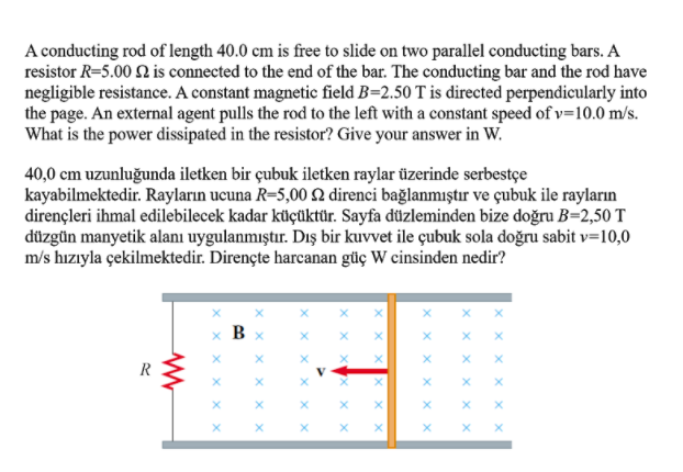 A conducting rod of length 40.0 cm is free to slide on two parallel conducting bars. A
resistor R=5.00 2 is connected to the end of the bar. The conducting bar and the rod have
negligible resistance. A constant magnetic field B=2.50 T is directed perpendicularly into
the page. An external agent pulls the rod to the left with a constant speed of v=10.0 m/s.
What is the power dissipated in the resistor? Give your answer in W.
40,0 cm uzunluğunda iletken bir çubuk iletken raylar üzerinde serbestçe
kayabilmektedir. Rayların ucuna R=5,00 2 direnci bağlanmıştır ve çubuk ile rayların
dirençleri ihmal edilebilecek kadar küçüktür. Sayfa düzleminden bize doğru B=2,50 T
düzgün manyetik alanı uygulanmıştır. Dış bir kuvvet ile çubuk sola doğru sabit v=10,0
m/s hızıyla çekilmektedir. Dirençte harcanan güç W cinsinden nedir?
x B
R
V
X X
