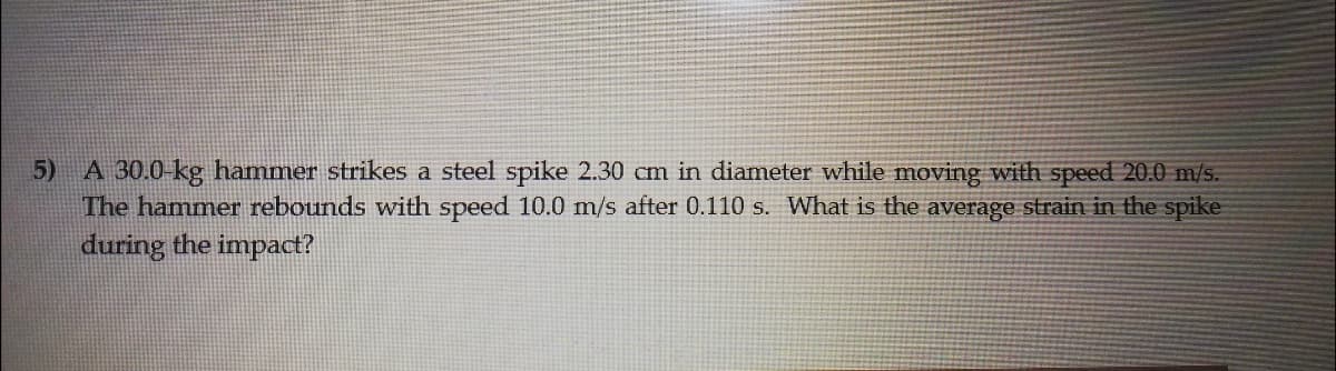 5) A 30.0-kg hammer strikes a steel spike 2.30 cm in diameter while moving with speed 20.0 m/s.
The hammer rebounds with speed 10.0 m/s after 0.110 s. What is the average strain in the spike
during the impact?
