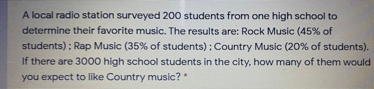 A local radio station surveyed 200 students from one high school to
determine their favorite music. The results are: Rock Music (45% of
students); Rap Music (35% of students) ; Country Music (20% of students).
If there are 3000 high school students in the city, how many of them would
you expect to like Country music?
