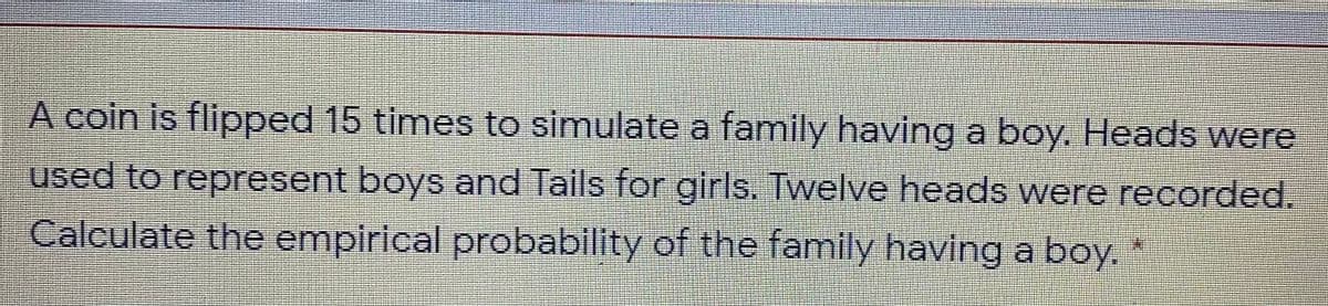 A coin is flipped 15 times to simulate a family having a boy. Heads were
used to represent boys and Tails for girls. Twelve heads were recorded.
Calculate the empirical probability of the family having a boy.
