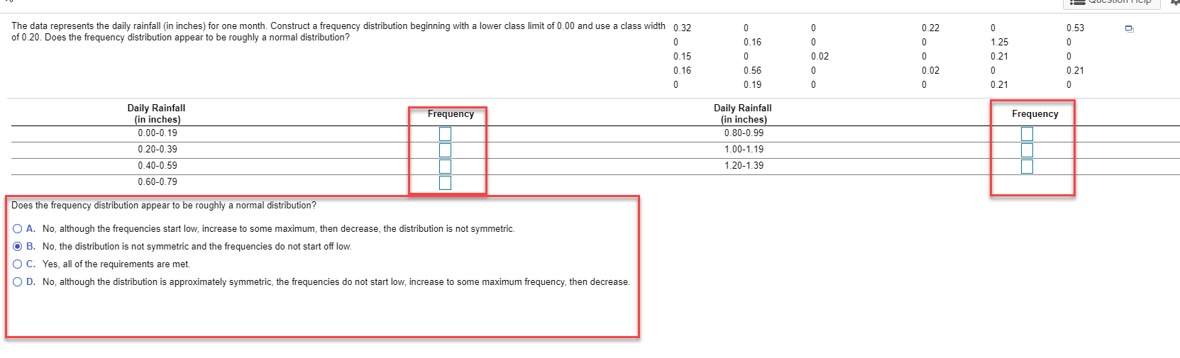 The data represents the daily rainfall (in inches) for one month. Construct a frequency distribution beginning with a lower class limit of 0.00 and use a class width 0.32
of 0.20. Does the frequency distribution appear to be roughly a normal distribution?
0.22
0.53
0.16
1.25
0.15
0.02
0.21
0.16
0.56
0.02
0.21
0.19
0.21
Daily Rainfall
(in inches)
Daily Rainfall
(in inches)
Frequency
Frequency
0.00-0.19
0.80-0.99
0.20-0.39
1.00-1.19
0.40-0.59
1.20-1.39
0.60-0.79
Does the frequency distribution appear to be roughly a normal distribution?
O A. No, although the frequencies start low, increase to some maximum, then decrease, the distribution is not symmetric.
O B. No, the distribution is not symmetric and the frequencies do not start off low.
O C. Yes, all of the requirements are met.
O D. No, although the distribution is approximately symmetric, the frequencies do not start low, increase to some maximum frequency, then decrease.
