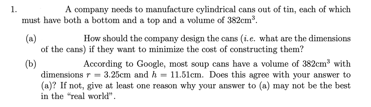 1.
A company needs to manufacture cylindrical cans out of tin, each of which
must have both a bottom and a top and a volume of 382cm³.
(a)
of the cans) if they want to minimize the cost of constructing them?
How should the company design the cans (i.e. what are the dimensions
(b)
dimensions r = 3.25cm and h =
According to Google, most soup cans have a volume of 382cm3 with
11.51cm. Does this agree with your answer to
(a)? If not, give at least one reason why your answer to (a) may not be the best
in the "real world".

