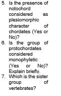 5. Is the presence of
notochord
considered
as
plesiomorphic
character
chordates (Yes or
No)?
6. Is the group of
protochordates
considered
of
monophyletic
(Yes or No)?
Explain briefly.
7. Which is the sister
of
group
vertebrates?

