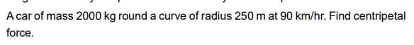 A car of mass 2000 kg round a curve of radius 250 m at 90 km/hr. Find centripetal
force.
