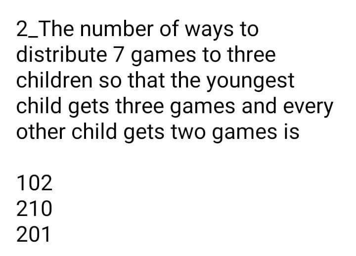 2_The number of ways to
distribute 7 games to three
children so that the youngest
child gets three games and every
other child gets two games is
102
210
201
