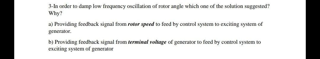 3-In order to damp low frequency oscillation of rotor angle which one of the solution suggested?
Why?
a) Providing feedback signal from rotor speed to feed by control system to exciting system of
generator.
b) Providing feedback signal from terminal voltage of generator to feed by control system to
exciting system of generator
