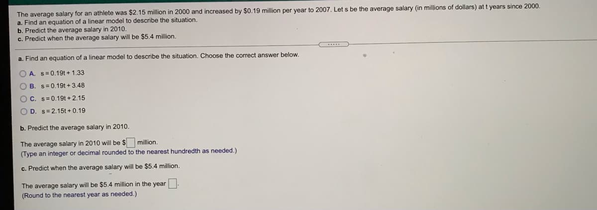 The average salary for an athlete was $2.15 million in 2000 and increased by $0.19 million per year to 2007. Let s be the average salary (in millions of dollars) at t years since 2000.
a. Find an equation of a linear model to describe the situation.
b. Predict the average salary in 2010.
c. Predict when the average salary will be $5.4 million.
a. Find an equation of a linear model to describe the situation. Choose the correct answer below.
O A. s=0.19t+ 1.33
O B. s=0.19t + 3.48
OC. s= 0.19t+ 2.15
O D. s=2.15t + 0.19
b. Predict the average salary in 2010.
The average salary in 2010 will be $
million.
(Type an integer or decimal rounded to the nearest hundredth as needed.)
c. Predict when the average salary will be $5.4 million.
The average salary will be $5.4 million in the year
(Round to the nearest year as needed.)
