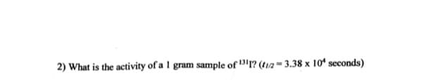 2) What is the activity of a 1 gram sample of 1? (t12 = 3.38 x 10' seconds)

