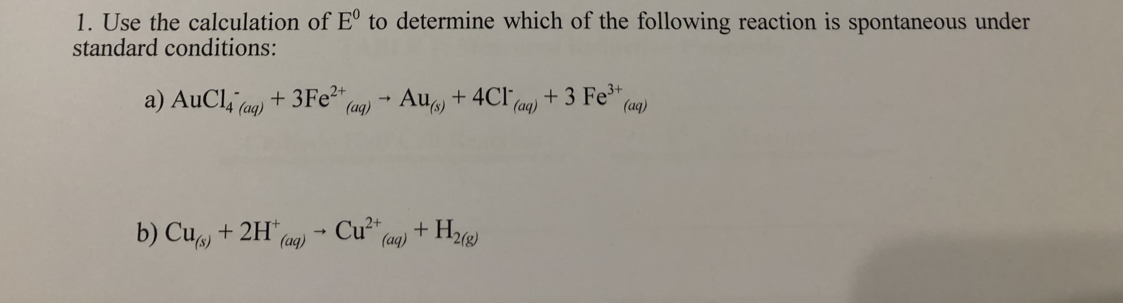 1. Use the calculation of E° to determine which of the following reaction is spontaneous under
standard conditions:
a) AuCl4 (aq)
+ 3FE²+
(aq)
+ 3 Fe
(aq)
3+
Au +4CI,
->
(aq)
b) Cu + 2H*
Cu2+
(aq)
+ H22)
