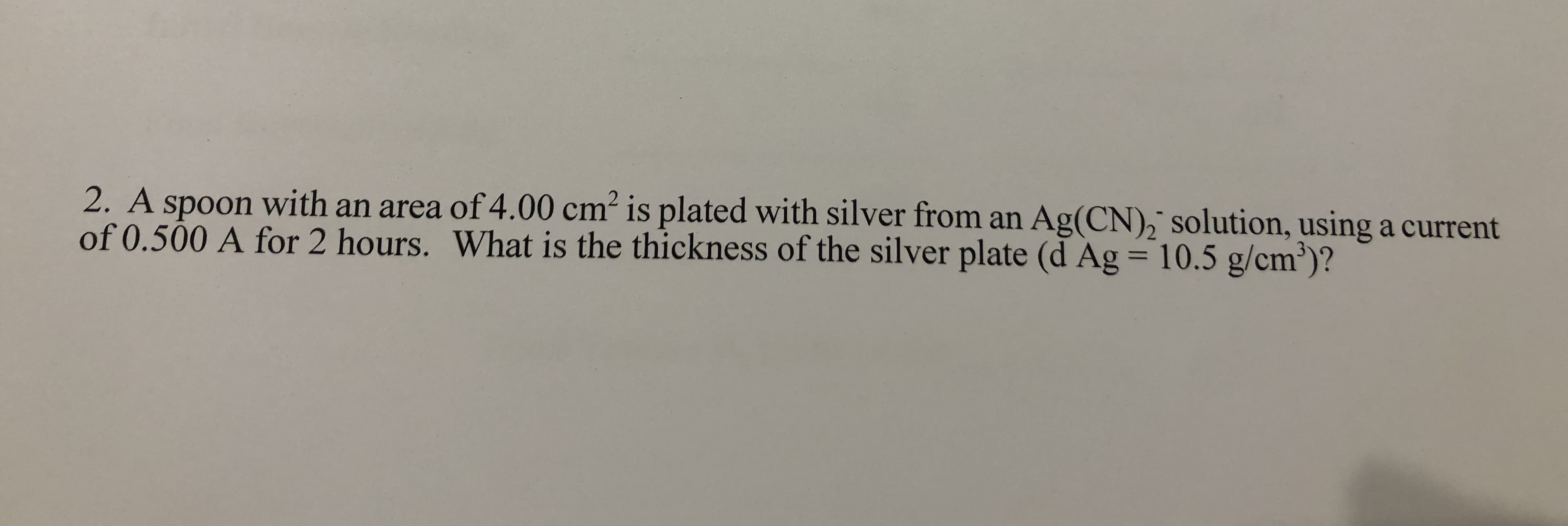 2. A spoon with an area of4.00 cm² is plated with silver from an Ag(CN),¯ solution, using a current
of 0.500 A for 2 hours. What is the thickness of the silver plate (d Ag = 10.5 g/cm')?
%3D
