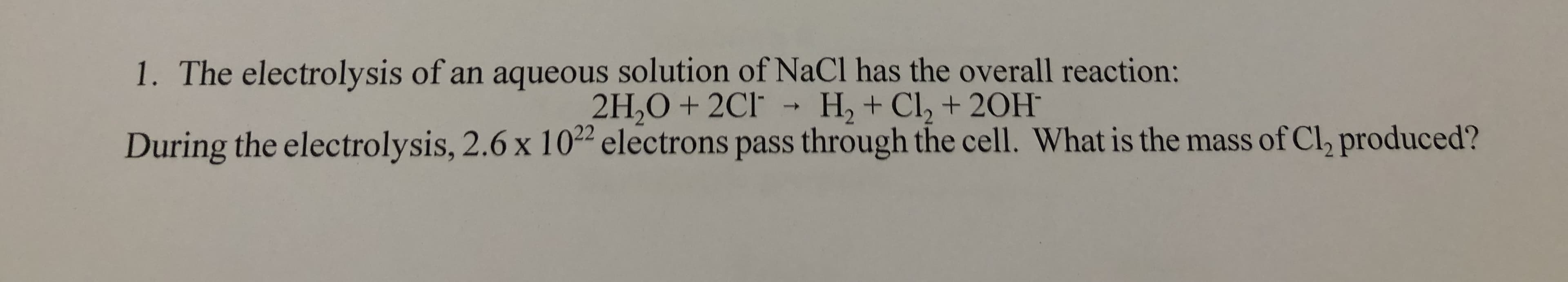 1. The electrolysis of an aqueous solution of NaCl has the overall reaction:
2H,O + 2Cl
H, + Cl, + 20H
->
During the electrolysis, 2.6 x 102² electrons pass through the cell. What is the mass of Cl, produced?
