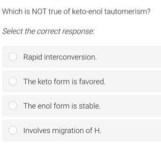 Which is NOT true of keto-enol tautomerism?
Select the correct response:
Rapid interconversion.
The keto form is favored.
O The enol form is stable.
Involves migration of H.
