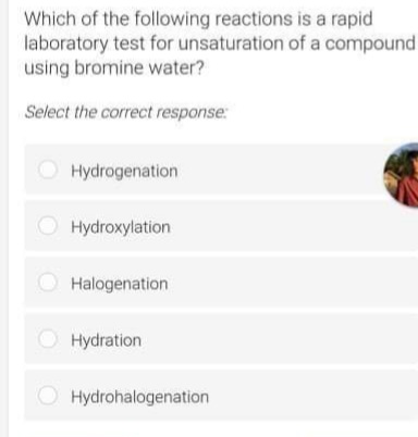 Which of the following reactions is a rapid
laboratory test for unsaturation of a compound
using bromine water?
Select the correct response:
O Hydrogenation
Hydroxylation
Halogenation
Hydration
O Hydrohalogenation
