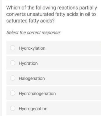 Which of the following reactions partially
converts unsaturated fatty acids in oil to
saturated fatty acids?
Select the correct response:
Hydroxylation
O Hydration
O Halogenation
Hydrohalogenation
O Hydrogenation
