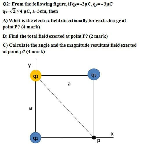 Q2: From the following figure, if qi=-2µC, q:= - 3µC
q=v2 x4 µC, a=3cm, then
A) What is the electric field directionally for each charge at
point P? (4 mark)
B) Find the total field exerted at point P? (2 mark)
C) Calculate the angle and the magnitude resultant field exerted
at point p? (4 mark)
y
q2
q3
a
a
q1
d.
