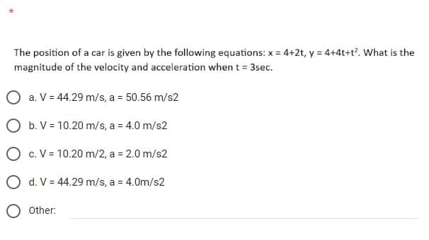 The position of a car is given by the following equations: x = 4+2t, y = 4+4t+t². What is the
magnitude of the velocity and acceleration when t = 3sec.
O a. V = 44.29 m/s, a = 50.56 m/s2
O b. V = 10.20 m/s, a = 4.0 m/s2
O c. V = 10.20 m/2, a = 2.0 m/s2
O d. V = 44.29 m/s, a = 4.0m/s2
O Other: