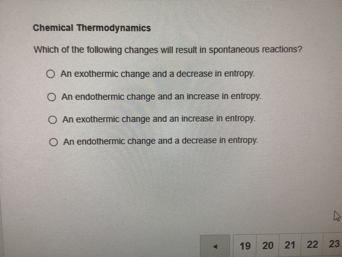 Chemical Thermodynamics
Which of the following changes will result in spontaneous reactions?
O An exothermic change and a decrease in entropy.
O An endothermic change and an increase in entropy.
O An exothermic change and an increase in entropy.
O An endothermic change and a decrease in entropy.
19 20 21
22
23
