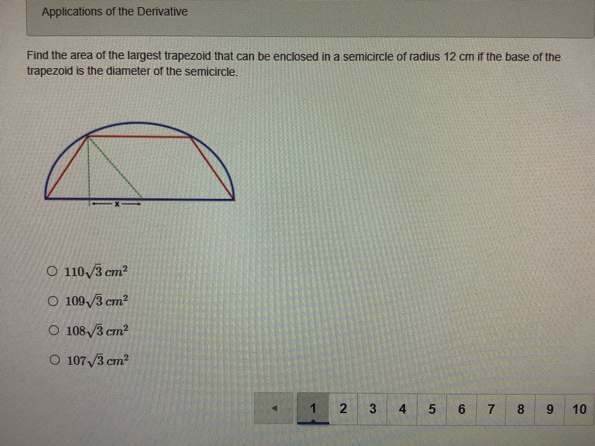 Applications of the Derivative
Find the area of the largest trapezoid that can be enclosed in a semicircle of radius 12 cm if the base of the
trapezoid is the diameter of the semicircle.
O 110 /3 cm2
O 109,/3 cm2
12.
O 108/3 cm2
CIT
O 1073 cm2
1
4
5 6 7 8
9
10
2.
