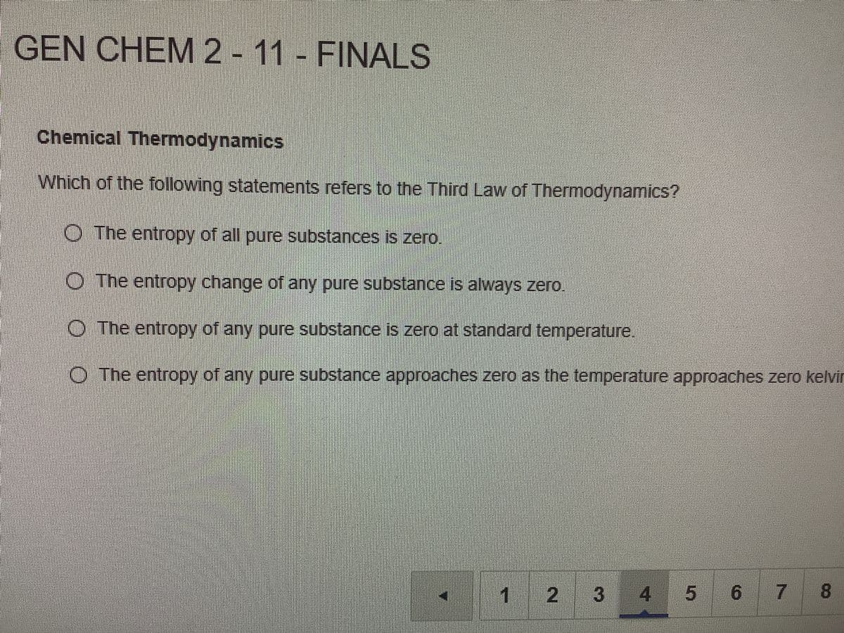 GEN CHEM 2
-11- FINALS
Chemical Thermodynamics
Which of the following statements refers to the Third Law of Thermodynamics?
O The entropy of all pure substances is zero.
O The entropy change of any pure substance is always zero.
O The entropy of any pure substance is zero at standard temperature.
O The entropy of any pure substance approaches zero as the temperature approaches zero kelvir
1
2 3
4
5 6 7 8
