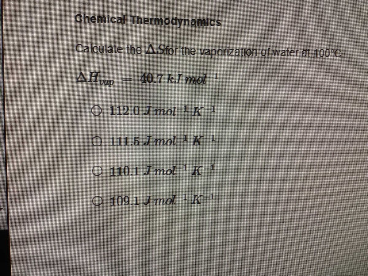 Chemical Thermodynamics
Calculate the ASfor the vaporization of water at 100°C
AHop
40.7 kJ mol I
O 112.0 J mol K
111.5Jmol
K!
O 110.1 Jmol K!
O 109.1 J mol 1K
