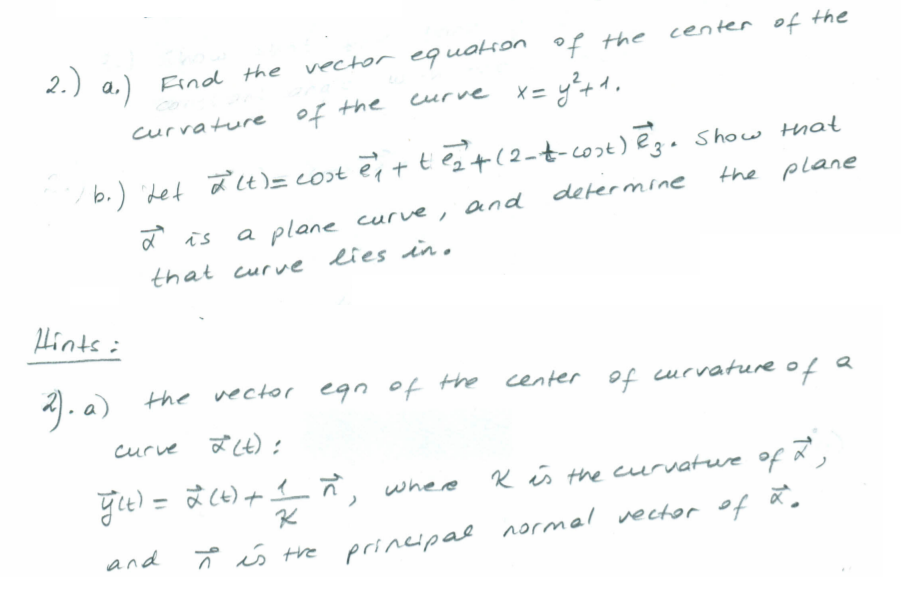 2.) a.)
Eind the vector eq uation of the center of the
curve x= y%+1.
currature of the
b.) det aLt)= cost e,t tet(2-t-cost) ēg.show that
the plane
and
defermine
a is
a plane
curve,
that curve lies in.
山ats:
the vector egn of Hhe center of curvature of a
of
curve aLt):
すe) = ま(e)+イ , whee
Kis the curvatue of ,
and
principal ormal vector of ă.
* s the prineipal normel vector of ã.
