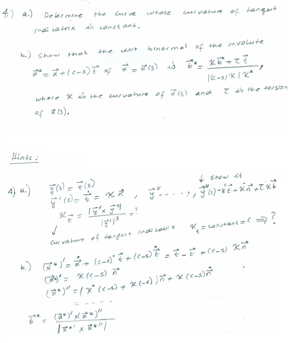 4.) a.)
Determine
the
curve
curvature of tangent
whose
ndi catrix
is const ant.
b.) show
brnormal
unit
of the mvolute
that
the
of
|k-s) K | K*
where K is the curuature of as) and
T is the torslon
of ☆ (s).
Hints i
4) a.)
I show it
t
K = constant=(
Curvature of tangent maicatri x
%3D
