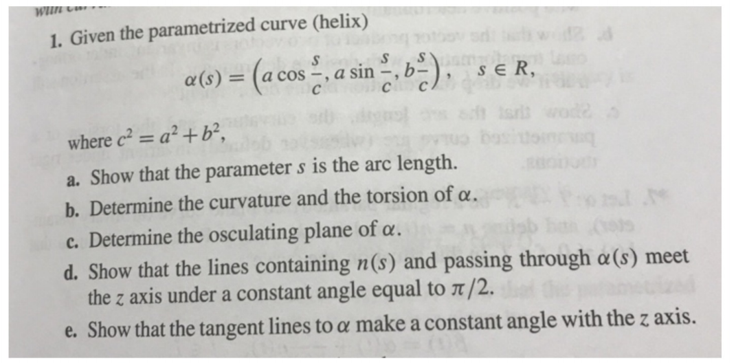 wun Cm » -
1. Given the parametrized curve (helix)
a(s) = (a cos, a sin b).
s e R,
where c² = a² +b²,
a. Show that the parameter s is the arc length.
b. Determine the curvature and the torsion of a.
c. Determine the osculating plane of a.
d. Show that the lines containing n(s) and passing through a(s) meet
the z axis under a constant angle equal to 7/2.
e. Show that the tangent lines to a make a constant angle with the z axis.
