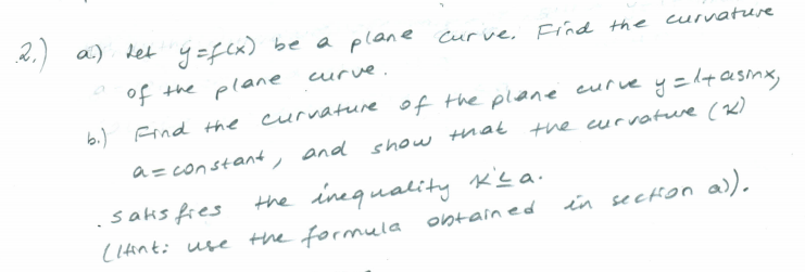 *.) a) Let y =f(x)
2.)
be a plane curve, Find the curvature
of the plane
curve.
b.) Find the curvature of the plane
curve y=lt asmx,
a= constant, and show that the curvatwe (K)
the inequality K'sa.
saks fies
(1tinti use the formula ontain ed
in secHon a)).
