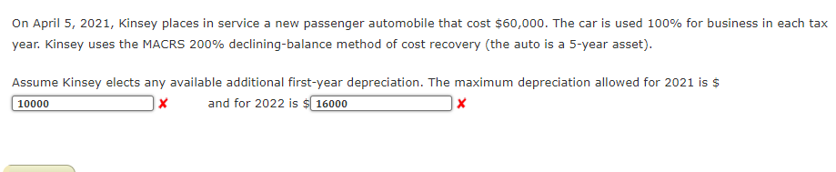 On April 5, 2021, Kinsey places in service a new passenger automobile that cost $60,000. The car is used 100% for business in each tax
year. Kinsey uses the MACRS 200% declining-balance method of cost recovery (the auto is a 5-year asset).
Assume Kinsey elects any available additional first-year depreciation. The maximum depreciation allowed for 2021 is $
10000
and for 2022 is $ 16000
