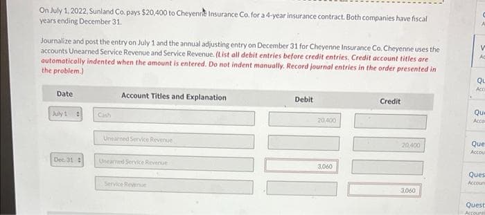 On July 1. 2022, Sunland Co, pays $20,400 to Cheyenre Insurance Co. for a 4-year insurance contract. Both companies have fiscal
years ending December 31.
Journalize and post the entry on July 1 and the annual adjusting entry on December 31 for Cheyenne Insurance Co. Cheyenne uses the
accounts Unearned Service Revenue and Service Revenue. (List all debit entries before credit entries. Credit account titles are
automatically indented when the amount is entered. Do not indent manually. Record journal entries in the order presented in
the problem.)
Ac
QL
Date
Account Titles and Explanation
Debit
Credit
Que
July 1
Cash
20400
Acco
Unearned Service Revenue
20,400
Que
Accou
Dec 31:
Unearned Service Revenue
3,060
Ques
Accoun
Service Revenue
3.060
Quest
Accounts
