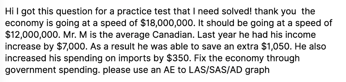 Hi I got this question for a practice test that I need solved! thank you the
economy is going at a speed of $18,000,000. It should be going at a speed of
$12,000,000. Mr. M is the average Canadian. Last year he had his income
increase by $7,000. As a result he was able to save an extra $1,050. He also
increased his spending on imports by $350. Fix the economy through
government spending. please use an AE to LAS/SAS/AD graph
